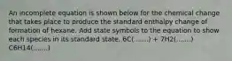 An incomplete equation is shown below for the chemical change that takes place to produce the standard enthalpy change of formation of hexane. Add state symbols to the equation to show each species in its standard state. 6C(.......) + 7H2(.......) C6H14(.......)