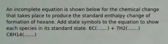 An incomplete equation is shown below for the chemical change that takes place to produce the standard enthalpy change of formation of hexane. Add state symbols to the equation to show each species in its standard state. 6C(.......) + 7H2(.......) C6H14(.......)