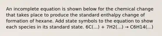 An incomplete equation is shown below for the chemical change that takes place to produce the standard enthalpy change of formation of hexane. Add state symbols to the equation to show each species in its standard state. 6C(...) + 7H2(...) → C6H14(...)