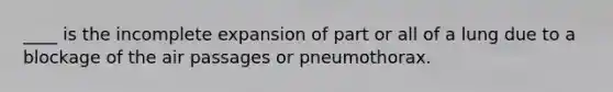 ____ is the incomplete expansion of part or all of a lung due to a blockage of the air passages or pneumothorax.