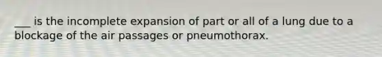 ___ is the incomplete expansion of part or all of a lung due to a blockage of the air passages or pneumothorax.