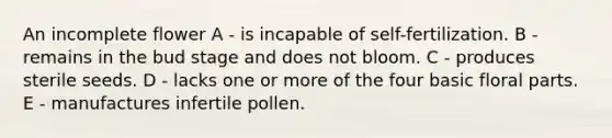 An incomplete flower A - is incapable of self-fertilization. B - remains in the bud stage and does not bloom. C - produces sterile seeds. D - lacks one or more of the four basic floral parts. E - manufactures infertile pollen.