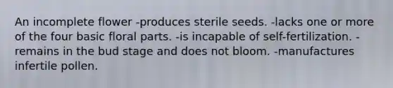 An incomplete flower -produces sterile seeds. -lacks one or more of the four basic floral parts. -is incapable of self-fertilization. -remains in the bud stage and does not bloom. -manufactures infertile pollen.