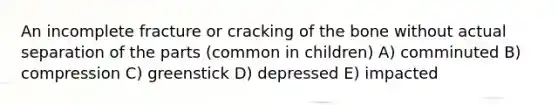 An incomplete fracture or cracking of the bone without actual separation of the parts (common in children) A) comminuted B) compression C) greenstick D) depressed E) impacted