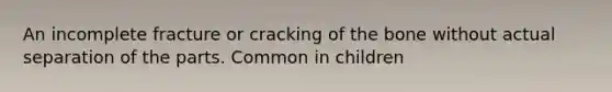 An incomplete fracture or cracking of the bone without actual separation of the parts. Common in children