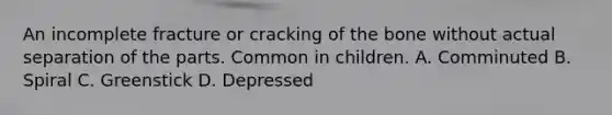 An incomplete fracture or cracking of the bone without actual separation of the parts. Common in children. A. Comminuted B. Spiral C. Greenstick D. Depressed