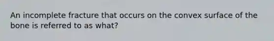 An incomplete fracture that occurs on the convex surface of the bone is referred to as what?