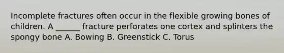Incomplete fractures often occur in the flexible growing bones of children. A ______ fracture perforates one cortex and splinters the spongy bone A. Bowing B. Greenstick C. Torus