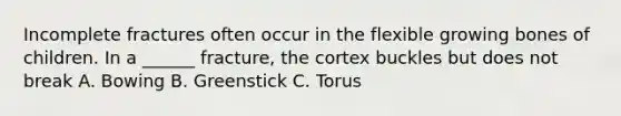 Incomplete fractures often occur in the flexible growing bones of children. In a ______ fracture, the cortex buckles but does not break A. Bowing B. Greenstick C. Torus