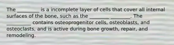 The _________ is a incomplete layer of cells that cover all internal surfaces of the bone, such as the ________ ________. The __________ contains osteoprogenitor cells, osteoblasts, and osteoclasts, and is active during bone growth, repair, and remodeling.