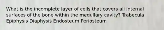 What is the incomplete layer of cells that covers all internal surfaces of the bone within the medullary cavity? Trabecula Epiphysis Diaphysis Endosteum Periosteum