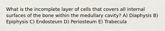 What is the incomplete layer of cells that covers all internal surfaces of the bone within the medullary cavity? A) Diaphysis B) Epiphysis C) Endosteum D) Periosteum E) Trabecula