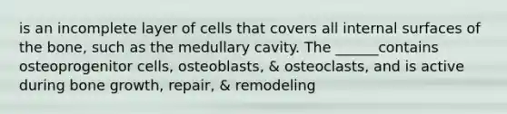 is an incomplete layer of cells that covers all internal surfaces of the bone, such as the medullary cavity. The ______contains osteoprogenitor cells, osteoblasts, & osteoclasts, and is active during bone growth, repair, & remodeling