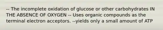 -- The incomplete oxidation of glucose or other carbohydrates IN THE ABSENCE OF OXYGEN -- Uses organic compounds as the terminal electron acceptors. --yields only a small amount of ATP