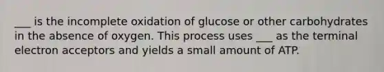 ___ is the incomplete oxidation of glucose or other carbohydrates in the absence of oxygen. This process uses ___ as the terminal electron acceptors and yields a small amount of ATP.