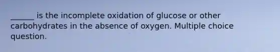 ______ is the incomplete oxidation of glucose or other carbohydrates in the absence of oxygen. Multiple choice question.