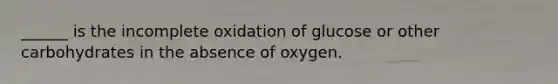 ______ is the incomplete oxidation of glucose or other carbohydrates in the absence of oxygen.