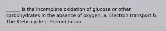 ______ is the incomplete oxidation of glucose or other carbohydrates in the absence of oxygen. a. Electron transport b. The Krebs cycle c. Fermentation