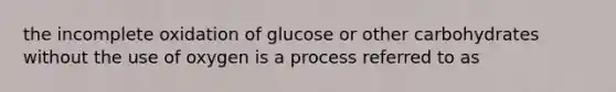 the incomplete oxidation of glucose or other carbohydrates without the use of oxygen is a process referred to as