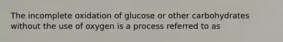 The incomplete oxidation of glucose or other carbohydrates without the use of oxygen is a process referred to as