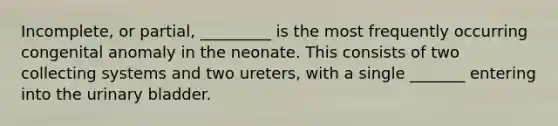 Incomplete, or partial, _________ is the most frequently occurring congenital anomaly in the neonate. This consists of two collecting systems and two ureters, with a single _______ entering into the urinary bladder.