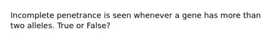 Incomplete penetrance is seen whenever a gene has <a href='https://www.questionai.com/knowledge/keWHlEPx42-more-than' class='anchor-knowledge'>more than</a> two alleles. True or False?