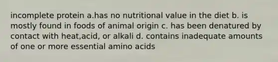 incomplete protein a.has no nutritional value in the diet b. is mostly found in foods of animal origin c. has been denatured by contact with heat,acid, or alkali d. contains inadequate amounts of one or more essential amino acids