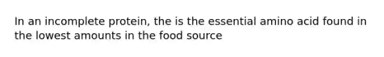 In an incomplete protein, the is the essential amino acid found in the lowest amounts in the food source