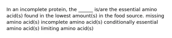 In an incomplete protein, the ______ is/are the essential amino acid(s) found in the lowest amount(s) in the food source. missing amino acid(s) incomplete amino acid(s) conditionally essential amino acid(s) limiting amino acid(s)