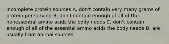 Incomplete protein sources A. don't contain very many grams of protein per serving B. don't contain enough of all of the nonessential amino acids the body needs C. don't contain enough of all of the essential amino acids the body needs D. are usually from animal sources