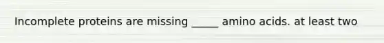 Incomplete proteins are missing _____ amino acids. at least two