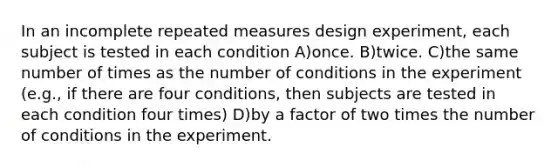 In an incomplete repeated measures design experiment, each subject is tested in each condition A)once. B)twice. C)the same number of times as the number of conditions in the experiment (e.g., if there are four conditions, then subjects are tested in each condition four times) D)by a factor of two times the number of conditions in the experiment.