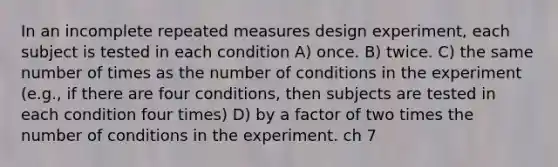 In an incomplete repeated measures design experiment, each subject is tested in each condition A) once. B) twice. C) the same number of times as the number of conditions in the experiment (e.g., if there are four conditions, then subjects are tested in each condition four times) D) by a factor of two times the number of conditions in the experiment. ch 7