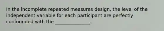 In the incomplete repeated measures design, the level of the independent variable for each participant are perfectly confounded with the _______________.