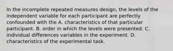 In the incomplete repeated measures design, the levels of the independent variable for each participant are perfectly confounded with the A. characteristics of that particular participant. B. order in which the levels were presented. C. individual differences variables in the experiment. D. characteristics of the experimental task.