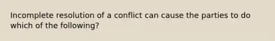 Incomplete resolution of a conflict can cause the parties to do which of the following?