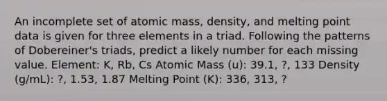 An incomplete set of atomic mass, density, and melting point data is given for three elements in a triad. Following the patterns of Dobereiner's triads, predict a likely number for each missing value. Element: K, Rb, Cs Atomic Mass (u): 39.1, ?, 133 Density (g/mL): ?, 1.53, 1.87 Melting Point (K): 336, 313, ?