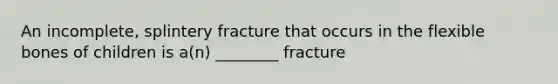 An incomplete, splintery fracture that occurs in the flexible bones of children is a(n) ________ fracture