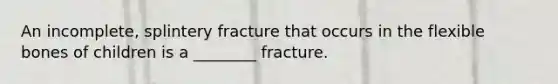 An incomplete, splintery fracture that occurs in the flexible bones of children is a ________ fracture.