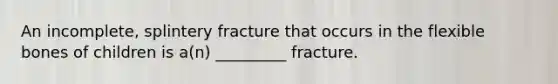 An incomplete, splintery fracture that occurs in the flexible bones of children is a(n) _________ fracture.