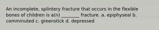 An incomplete, splintery fracture that occurs in the flexible bones of children is a(n) ________ fracture. a. epiphyseal b. comminuted c. greenstick d. depressed