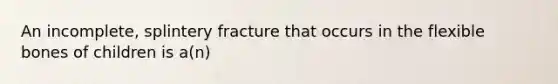An incomplete, splintery fracture that occurs in the flexible bones of children is a(n)