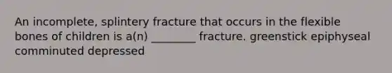 An incomplete, splintery fracture that occurs in the flexible bones of children is a(n) ________ fracture. greenstick epiphyseal comminuted depressed