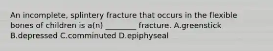 An incomplete, splintery fracture that occurs in the flexible bones of children is a(n) ________ fracture. A.greenstick B.depressed C.comminuted D.epiphyseal