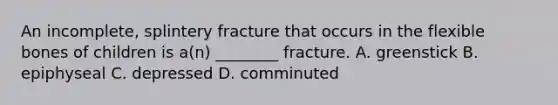 An incomplete, splintery fracture that occurs in the flexible bones of children is a(n) ________ fracture. A. greenstick B. epiphyseal C. depressed D. comminuted