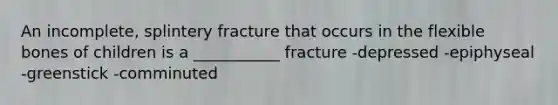 An incomplete, splintery fracture that occurs in the flexible bones of children is a ___________ fracture -depressed -epiphyseal -greenstick -comminuted