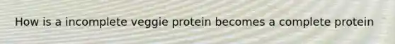 How is a incomplete veggie protein becomes a complete protein