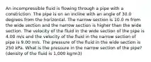 An incompressible fluid is flowing through a pipe with a constriction. The pipe is on an incline with an angle of 30.0 degrees from the horizontal. The narrow section is 10.0 m from the wide section and the narrow section is higher than the wide section. The velocity of the fluid in the wide section of the pipe is 4.00 m/s and the velocity of the fluid in the narrow section of pipe is 9.00 m/s. The pressure of the fluid in the wide section is 250 kPa. What is the pressure in the narrow section of the pipe? (density of the fluid is 1,000 kg/m3)