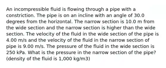 An incompressible fluid is flowing through a pipe with a constriction. The pipe is on an incline with an angle of 30.0 degrees from the horizontal. The narrow section is 10.0 m from the wide section and the narrow section is higher than the wide section. The velocity of the fluid in the wide section of the pipe is 4.00 m/s and the velocity of the fluid in the narrow section of pipe is 9.00 m/s. The pressure of the fluid in the wide section is 250 kPa. What is the pressure in the narrow section of the pipe? (density of the fluid is 1,000 kg/m3)