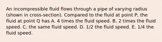 An incompressible fluid flows through a pipe of varying radius (shown in cross-section). Compared to the fluid at point P, the fluid at point Q has A. 4 times the fluid speed. B. 2 times the fluid speed. C. the same fluid speed. D. 1/2 the fluid speed. E. 1/4 the fluid speed.